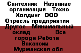 Сантехник › Название организации ­ Техно-Холдинг, ООО › Отрасль предприятия ­ Другое › Минимальный оклад ­ 40 000 - Все города Работа » Вакансии   . Мурманская обл.,Апатиты г.